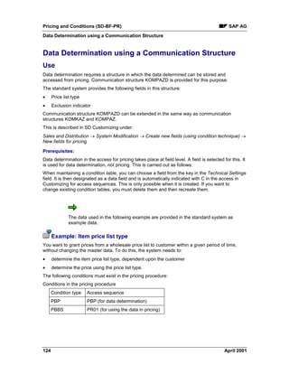 Pricing and Conditions (SD-BF-PR) SAP AG
Data Determination using a Communication Structure
124 April 2001
Data Determination using a Communication Structure
Use
Data determination requires a structure in which the data determined can be stored and
accessed from pricing. Communication structure KOMPAZD is provided for this purpose.
The standard system provides the following fields in this structure:
· Price list type
· Exclusion indicator
Communication structure KOMPAZD can be extended in the same way as communication
structures KOMKAZ and KOMPAZ.
This is described in SD Customizing under:
Sales and Distribution ® System Modification ® Create new fields (using condition technique) ®
New fields for pricing
Prerequisites:
Data determination in the access for pricing takes place at field level. A field is selected for this. It
is used for data determination, not pricing. This is carried out as follows:
When maintaining a condition table, you can choose a field from the key in the Technical Settings
field. It is then designated as a data field and is automatically indicated with C in the access in
Customizing for access sequences. This is only possible when it is created. If you want to
change existing condition tables, you must delete them and then recreate them.
The data used in the following example are provided in the standard system as
example data.
Example: Item price list type
You want to grant prices from a wholesale price list to customer within a given period of time,
without changing the master data. To do this, the system needs to:
· determine the item price list type, dependent upon the customer
· determine the price using the price list type.
The following conditions must exist in the pricing procedure:
Conditions in the pricing procedure
Condition type Access sequence
PBP PBP (for data determination)
PBBS PR01 (for using the data in pricing)
 