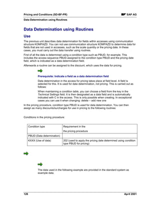 Pricing and Conditions (SD-BF-PR) SAP AG
Data Determination using Routines
126 April 2001
Data Determination using Routines
Use
The previous unit describes data determination for fields within accesses using communication
structure KOMPAZD. You can not use communication structure KOMPAZD to determine data for
fields that are not used in accesses, such as the scale quantity or the pricing date. In these
cases, you must carry out the data transfer using routines.
First of all the data is determined using a condition type such as PBUD, for example. This
includes the access sequence PBUD assigned to the condition type PBUD and the pricing date
field, which is indicated as a data determination field.
Afterwards a routine can be assigned to the discount, which uses the data for pricing.
Prerequisite: Indicate a field as a data determination field
Data determination in the access for pricing takes place at field level. A field is
selected for this. It is used for data determination, not pricing. This is carried out as
follows:
When maintaining a condition table, you can choose a field from the key in the
Technical Settings field. It is then designated as a data field and is automatically
indicated with C in the access. This is only possible when creating. In exceptional
cases you can use it when changing: delete – add new one
In the pricing procedure, condition type PBUD is used for data determination. You can then
assign as many discounts/surcharges for use in pricing to the following routines:
Conditions in the pricing procedure:
Condition type Requirement in the
the pricing procedure
PBUD (Data determination)
KXXX (Use of data) 202 (used to apply the pricing date determined using condition
type PBUD for pricing)
The data used in the following example are provided in the standard system as
example data.
 