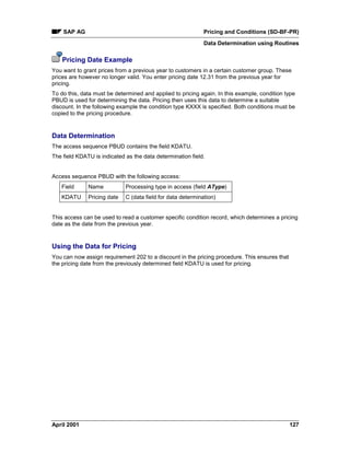 SAP AG Pricing and Conditions (SD-BF-PR)
Data Determination using Routines
April 2001 127
Pricing Date Example
You want to grant prices from a previous year to customers in a certain customer group. These
prices are however no longer valid. You enter pricing date 12.31 from the previous year for
pricing.
To do this, data must be determined and applied to pricing again. In this example, condition type
PBUD is used for determining the data. Pricing then uses this data to determine a suitable
discount. In the following example the condition type KXXX is specified. Both conditions must be
copied to the pricing procedure.
Data Determination
The access sequence PBUD contains the field KDATU.
The field KDATU is indicated as the data determination field.
Access sequence PBUD with the following access:
Field Name Processing type in access (field AType)
KDATU Pricing date C (data field for data determination)
This access can be used to read a customer specific condition record, which determines a pricing
date as the date from the previous year.
Using the Data for Pricing
You can now assign requirement 202 to a discount in the pricing procedure. This ensures that
the pricing date from the previously determined field KDATU is used for pricing.
 