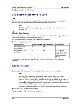 Pricing and Conditions (SD-BF-PR) SAP AG
Data Determination for Sales Deals
128 April 2001
Data Determination for Sales Deals
Use
A special data transfer technique is used for sales deal data determination. You enable this by
assigning condition class H (sales deal determination) in the condition type.
The data used in the following example are provided in the standard system as
example data.
Sales Deal Example
You want to determine one or more sales deals for customers within a customer group. You want
to use these sales deals to determine material prices.
The following condition types must exist in the pricing procedure:
Conditions in the pricing procedure:
Condition type Condition class Access sequence Requirement
PB1 (used for data
determination)
H PBD
PB1D (used for data
application)
A PBUD 062 (used for
completing internal
tables for several
determined sales
deals)
(The standard system provides sales deal type PRB1, to which these condition types are
assigned).
Data Determination
Condition type PB1 and access PBD are used to determine one or more sales deals.
You may want to determine several sales deals, since more than one may be
relevant for the customer. In this case, you can not use the data determination
methods using processing type C, as described above, because a condition with the
same key can only occur once. Here, you can use data determination B, which
marks a key field for data determination. This allows for several records with identical
customer data but different sales deal numbers.
You specify data determination B for a field in the access of an access sequence.
Access Sequence for Data Determination:
Access sequence PBD with the following access:
 