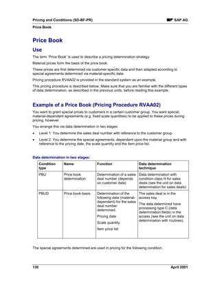 Pricing and Conditions (SD-BF-PR) SAP AG
Price Book
130 April 2001
Price Book
Use
The term ‘Price Book’ is used to describe a pricing determination strategy:
Material prices form the basis of the price book.
These prices are first determined via customer-specific data and then adapted according to
special agreements determined via material-specific data.
Pricing procedure RVAA02 is provided in the standard system as an example.
This pricing procedure is described below. Make sure that you are familiar with the different types
of data determination, as described in the previous units, before reading this example.
Example of a Price Book (Pricing Procedure RVAA02)
You want to grant special prices to customers in a certain customer group. You want special,
material-dependent agreements (e.g. fixed scale quantities) to be applied to these prices during
pricing, however.
You arrange this via data determination in two stages:
· Level 1: You determine the sales deal number with reference to the customer group.
· Level 2: You determine the special agreements, dependent upon the material group and with
reference to the pricing date, the scale quantity and the item price list.
Data determination in two stages:
Condition
type
Name Function Data determination
technique
PBU Price book
determination
Determination of a sales
deal number (depends
on customer data)
Data determination with
condition class H for sales
deals (see the unit on data
determination for sales deals)
PBUD Price book basis Determination of the
following data (material-
dependent) for the sales
deal number
determined.
Pricing date
Scale quantity
Item price list
The sales deal is in the
access key
The data determined have
processing type C (data
determination fields) in the
access (see the unit on data
determination with routines).
The special agreements determined are used in pricing for the following condition.
 