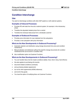 Pricing and Conditions (SD-BF-PR) SAP AG
Condition Interchange
132 April 2001
Condition Interchange
Use
You want to interchange conditions with other SAP systems or with external systems.
Examples of Inbound Processes:
· Provides R/3 with data from the old or external system, for example, in the introductory
phase
· Transfers the stipulated retailed prices from a vendor
· Transfers the individual retail prices from a wholesale customer
Examples of Outbound Processes:
· Provides price information for new materials from the subsystems
· Provides a new subsystem with price information
What are the New Developments in Outbound Processing?
· Automatic selection and distribution using change documents from price and condition
maintenance
· Manual selection and distribution without the need for change documents (for condition
maintenance this can be done in Condition Info)
· Idoc modification option via Customer Functions
What are the New Developoments in Outbound Processing?
· You can transfer Idocs into the master conditions (tables: Axxx, Konh, Konp, Konm/Konw)
· this also applies to purchasing info records
· document-related conditions (contracts)
· and purchasing rebates (agreement)
· but not for other agreements (KONA reference)
· and not for free goods
· You have the option of modifying Idocs via Customer Functions
 