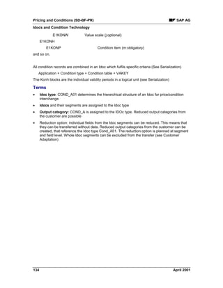 Pricing and Conditions (SD-BF-PR) SAP AG
Idocs and Condition Technology
134 April 2001
E1KONW Value scale (j:optional)
E1KONH
E1KONP Condition item (m:obligatory)
and so on.
All condition records are combined in an Idoc which fulfils specific criteria (See Serialization)
Application + Condition type + Condition table + VAKEY
The Konh blocks are the individual validity periods in a logical unit (see Serialization)
Terms
· Idoc type: COND_A01 determines the hierarchical structure of an Idoc for price/condition
interchange
· Idocs and their segments are assigned to the Idoc type
· Output category: COND_A is assigned to the IDOc type. Reduced output categories from
the customer are possible
· Reduction option: individual fields from the Idoc segments can be reduced. This means that
they can be transferred without data. Reduced output categories from the customer can be
created, that reference the Idoc type Cond_A01. The reduction option is planned at segment
and field level. Whole Idoc segments can be excluded from the transfer (see Customer
Adaptation)
 