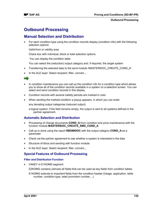 SAP AG Pricing and Conditions (SD-BF-PR)
Outbound Processing
April 2001 135
Outbound Processing
Manual Selection and Distribution
· For each condition type using the condition records display (condition info) with the following
selection options:
Valid-from or validity area
Check box with individual, block or total selection options.
You can display the condition table
You can select the (reduction) output category and, if required, the target system
· Transferring the selected data to the send module 'MASTERIDOC_CREATE_COND_A'
· In the ALE layer: Select recipient, filter, convert,...
· In condition maintenance you can call up the condition info for a condition type which allows
you to show all of the condition records available in a system on a selection screen. You can
select and send condition records in this display
· Condition records with several validity periods are marked in color
· When sending the marked condition a popup appears, in which you can enter:
any deviating output categories (reduced output)
a logical system; if the field remains empty, the output is sent to all systems defined in the
partner agreement.
Automatic Selection and Distribution
· Processing of change documents COND_A from condition and price maintenance with the
function module MASTERIDOC_CREATE_SMD_COND_A
· Call up is done using the report RBDMIDOC with the output category COND_A as a
parameter
· Check via the partner agreement to see whether a system is interested in the data
· Structure of Idocs and sending with function module
· In the ALE layer: Select recipient, filter, convert,...
Special Features of Outbound Processing
Filter and Distribution Function
· VAKEY in E1KOMG segment
E2KOMG contains (almost) all fields that can be used as key fields from condition tables.
E1KOMG extends to important fields from the condition header (Usage, application, table
number, condition type, retail promotion number,...)
 