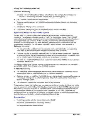 Pricing and Conditions (SD-BF-PR) SAP AG
Outbound Processing
136 April 2001
E1KOMG extends to fields for conditions with reference (for example, for contracts, info
records) = (Purchasing document category, type, purchasing group,...)
· Call Customer Function for data enhancement
· Customer-specific segment at E1KOMG level possible for further filtering and distribution
functions
· EKKO fields: if Komg-evrtn is completed
· EKKO fields: if Komg-kont_pack is completed (service header) from 4.0C
Significance of VAKEY in the E1KOMG segment
The key fields in a condition table often contain the actual recipient data for dispatching
conditions. These fields are defined in code in VAKEY in the condition header. The E1KOMG
segment contains this data uncoded; it can therefore be used for filter and distribution functions
by using standard ALE functions. As the E1KOMG must be firmly defined and cannot be
extended to customer-specific key fields (XKONG), these fields must be transferred into the
target system via VAKEY. For this reason the VAKEY is also included in the segment. In
Outbound processing:
· The Vakey from the condition record is evaluated and transferred into the corresponding
fields in the KOMG structure (there may be customer key fields available)
· Customer function for modifying the KOMG structure that is already constructed. These can
be enhanced for the filter and distribution functions, which means that data in available fields
can be included again. Existing data contents can be assigned a new key
· The fields of a modified KOMG structure are transferred into the E1KOMG structure, if this is
available in the structure
The vakey is restructured from the modified KOMG structure and is transferred into the VAKEY
and VAKEY_LONG (Rel4.0) fields in the E1KOMG structure.
In inbound processing:
· The vakey from the transferred E1KOMG structure is evaluated and is transferred into the
corresponding fields of the KOMG structure for condition installation
· Customer function for modifying the KOMG structure that is already constructed for assigning
a new key to existing data or enhancing existing data which is also used in the condition
table for the target system.
· The condition is created with the content of the KOMG structure
This procedure means that the field new key assignments offered from the ALE layer can not be
used for conversion rules in inbound and outbound processing for the E1KOMG segment, since
the content of the vakey must also be converted with it. This cannot be done however with the
current methods available in the conversion rules (COMBINE or GROUP). These new key
assignments must be carried out via customer functions in inbound or outbound processing as
described above, whereby the vakey must be adapted accordingly.
Error handling
· Everything available with the standard transaction ‘BALE’
documents created with their processing statistics
Idoc segments with the data to be sent
 