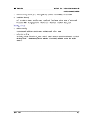 SAP AG Pricing and Conditions (SD-BF-PR)
Outbound Processing
April 2001 137
· manual sending: sends you a message to say whether successful or unsuccessful
· automatic sending:
only formally consistent conditions are transferred; the change pointer is set to ‘processed’
the status of the change pointer is not changed if the errors were from the system
Validity periods
· manual sending
the individually selected conditions are sent with their validity area
· automatic sending:
all validity periods where the to_date is > than today’s date are determined for each condition
record number. These validity periods are sent (consistency between source and target
system).
 