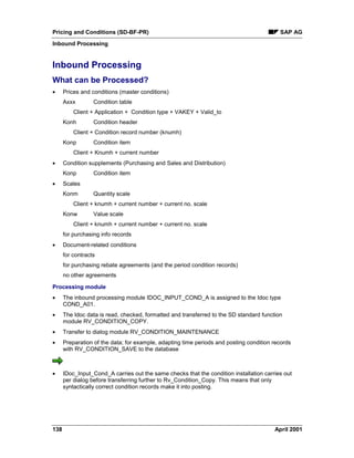 Pricing and Conditions (SD-BF-PR) SAP AG
Inbound Processing
138 April 2001
Inbound Processing
What can be Processed?
· Prices and conditions (master conditions)
Axxx Condition table
Client + Application + Condition type + VAKEY + Valid_to
Konh Condition header
Client + Condition record number (knumh)
Konp Condition item
Client + Knumh + current number
· Condition supplements (Purchasing and Sales and Distribution)
Konp Condition item
· Scales
Konm Quantity scale
Client + knumh + current number + current no. scale
Konw Value scale
Client + knumh + current number + current no. scale
for purchasing info records
· Document-related conditions
for contracts
for purchasing rebate agreements (and the period condition records)
no other agreements
Processing module
· The inbound processing module IDOC_INPUT_COND_A is assigned to the Idoc type
COND_A01.
· The Idoc data is read, checked, formatted and transferred to the SD standard function
module RV_CONDITION_COPY.
· Transfer to dialog module RV_CONDITION_MAINTENANCE
· Preparation of the data; for example, adapting time periods and posting condition records
with RV_CONDITION_SAVE to the database
· IDoc_Input_Cond_A carries out the same checks that the condition installation carries out
per dialog before transferring further to Rv_Condition_Copy. This means that only
syntactically correct condition records make it into posting.
 