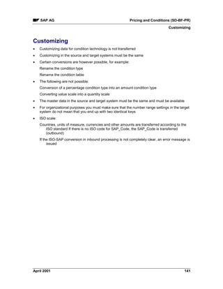 SAP AG Pricing and Conditions (SD-BF-PR)
Customizing
April 2001 141
Customizing
· Customizing data for condition technology is not transferred
· Customizing in the source and target systems must be the same
· Certain conversions are however possible, for example:
Rename the condition type
Rename the condition table
· The following are not possible:
Conversion of a percentage condition type into an amount condition type
Converting value scale into a quantity scale
· The master data in the source and target system must be the same and must be available
· For organizational purposes you must make sure that the number range settings in the target
system do not mean that you end up with two identical keys
· ISO scale:
Countries, units of measure, currencies and other amounts are transferred according to the
ISO standard If there is no ISO code for SAP_Code, the SAP_Code is transferred
(outbound)
If the ISO-SAP conversion in inbound processing is not completely clear, an error message is
issued
 