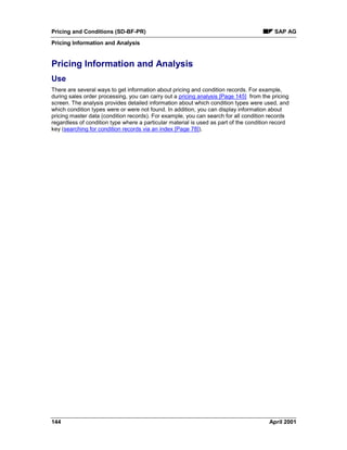 Pricing and Conditions (SD-BF-PR) SAP AG
Pricing Information and Analysis
144 April 2001
Pricing Information and Analysis
Use
There are several ways to get information about pricing and condition records. For example,
during sales order processing, you can carry out a pricing analysis [Page 145] from the pricing
screen. The analysis provides detailed information about which condition types were used, and
which condition types were or were not found. In addition, you can display information about
pricing master data (condition records). For example, you can search for all condition records
regardless of condition type where a particular material is used as part of the condition record
key (searching for condition records via an index [Page 78]).
 