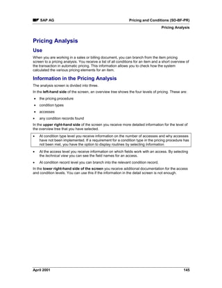 SAP AG Pricing and Conditions (SD-BF-PR)
Pricing Analysis
April 2001 145
Pricing Analysis
Use
When you are working in a sales or billing document, you can branch from the item pricing
screen to a pricing analysis. You receive a list of all conditions for an item and a short overview of
the transaction in automatic pricing. This information allows you to check how the system
calculated the various pricing elements for an item.
Information in the Pricing Analysis
The analysis screen is divided into three.
In the left-hand side of the screen, an overview tree shows the four levels of pricing. These are:
· the pricing procedure
· condition types
· accesses
· any condition records found
In the upper right-hand side of the screen you receive more detailed information for the level of
the overview tree that you have selected.
· At condition type level you receive information on the number of accesses and why accesses
have not been implemented. If a requirement for a condition type in the pricing procedure has
not been met, you have the option to display routines by selecting Information.
· At the access level you receive information on which fields work with an access. By selecting
the technical view you can see the field names for an access.
· At condition record level you can branch into the relevant condition record.
In the lower right-hand side of the screen you receive additional documentation for the access
and condition levels. You can use this if the information in the detail screen is not enough.
 