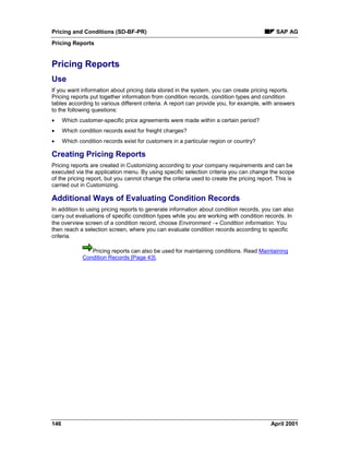 Pricing and Conditions (SD-BF-PR) SAP AG
Pricing Reports
146 April 2001
Pricing Reports
Use
If you want information about pricing data stored in the system, you can create pricing reports.
Pricing reports put together information from condition records, condition types and condition
tables according to various different criteria. A report can provide you, for example, with answers
to the following questions:
· Which customer-specific price agreements were made within a certain period?
· Which condition records exist for freight charges?
· Which condition records exist for customers in a particular region or country?
Creating Pricing Reports
Pricing reports are created in Customizing according to your company requirements and can be
executed via the application menu. By using specific selection criteria you can change the scope
of the pricing report, but you cannot change the criteria used to create the pricing report. This is
carried out in Customizing.
Additional Ways of Evaluating Condition Records
In addition to using pricing reports to generate information about condition records, you can also
carry out evaluations of specific condition types while you are working with condition records. In
the overview screen of a condition record, choose Environment ® Condition information. You
then reach a selection screen, where you can evaluate condition records according to specific
criteria.
Pricing reports can also be used for maintaining conditions. Read Maintaining
Condition Records [Page 43].
 