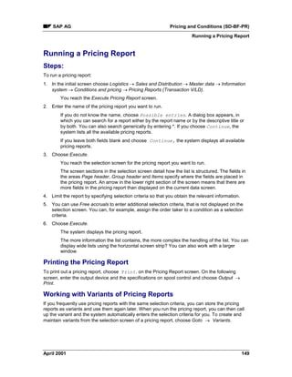 SAP AG Pricing and Conditions (SD-BF-PR)
Running a Pricing Report
April 2001 149
Running a Pricing Report
Steps:
To run a pricing report:
1. In the initial screen choose Logistics ® Sales and Distribution ® Master data ® Information
system ® Conditions and pricing ® Pricing Reports (Transaction V/LD).
You reach the Execute Pricing Report screen.
2. Enter the name of the pricing report you want to run.
If you do not know the name, choose Possible entries. A dialog box appears, in
which you can search for a report either by the report name or by the descriptive title or
by both. You can also search generically by entering *. If you choose Continue, the
system lists all the available pricing reports.
If you leave both fields blank and choose Continue, the system displays all available
pricing reports.
3. Choose Execute.
You reach the selection screen for the pricing report you want to run.
The screen sections in the selection screen detail how the list is structured. The fields in
the areas Page header, Group header and Items specify where the fields are placed in
the pricing report. An arrow in the lower right section of the screen means that there are
more fields in the pricing report than displayed on the current data screen.
4. Limit the report by specifying selection criteria so that you obtain the relevant information.
5. You can use Free accruals to enter additional selection criteria, that is not displayed on the
selection screen. You can, for example, assign the order taker to a condition as a selection
criteria.
6. Choose Execute.
The system displays the pricing report.
The more information the list contains, the more complex the handling of the list. You can
display wide lists using the horizontal screen strip? You can also work with a larger
window.
Printing the Pricing Report
To print out a pricing report, choose Print. on the Pricing Report screen. On the following
screen, enter the output device and the specifications on spool control and choose Output ®
Print.
Working with Variants of Pricing Reports
If you frequently use pricing reports with the same selection criteria, you can store the pricing
reports as variants and use them again later. When you run the pricing report, you can then call
up the variant and the system automatically enters the selection criteria for you. To create and
maintain variants from the selection screen of a pricing report, choose Goto ® Variants.
 
