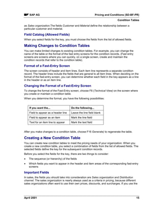 SAP AG Pricing and Conditions (SD-BF-PR)
Condition Tables
April 2001 15
as Sales organization.The fields Customer and Material define the relationship between a
particular customer and material.
Field Catalog (Allowed Fields)
When you select fields for the key, you must choose the fields from the list of allowed fields.
Making Changes to Condition Tables
You can make limited changes to existing condition tables. For example, you can change the
name of the table or the format of the fast entry screens for the condition records. (Fast entry
screens are screens where you can quickly, on a single screen, create and maintain the
condition records that refer to the condition table).
Format of a Fast-Entry Screen
The screen consists of header and item lines. Each item line represents a separate condition
record. The header lines include the fields that are general to all item lines. When deciding on the
format of the fast-entry screen, you can determine whether each field in the key appears as a line
in the header or as an item line.
Changing the Format of a Fast-Entry Screen
To change the format of the Fast-Entry screen, choose F6 (Technical View) on the screen where
you create or maintain a condition table.
When you determine the format, you have the following possibilities:
If you want the... Do the following...
Field to appear as a header line Leave the line field blank
Field to appear as an item Mark the line field
Text for an item line to appear Mark the text field
After you make changes to a condition table, choose F16 Generate) to regenerate the table.
Creating a New Condition Table
You can create new condition tables to meet the pricing needs of your organization. When you
create a new condition table, you select a combination of fields from the list of allowed fields. The
selected fields define the key for the subsequent condition records.
Before you select the fields for the key, there are two things to consider:
· The sequence (or hierarchy) of the fields
· Which fields you want to appear in the header and item areas of the corresponding fast-entry
screens
Important Fields
In sales, the fields you should take into consideration are Sales organization and Distribution
channel. The sales organization is nearly always used as a criteria in pricing, because different
sales organizations often want to use their own prices, discounts, and surcharges. If you use the
 