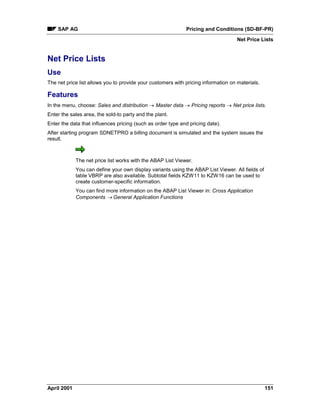 SAP AG Pricing and Conditions (SD-BF-PR)
Net Price Lists
April 2001 151
Net Price Lists
Use
The net price list allows you to provide your customers with pricing information on materials.
Features
In the menu, choose: Sales and distribution ® Master data ® Pricing reports ® Net price lists.
Enter the sales area, the sold-to party and the plant.
Enter the data that influences pricing (such as order type and pricing date).
After starting program SDNETPRO a billing document is simulated and the system issues the
result.
The net price list works with the ABAP List Viewer.
You can define your own display variants using the ABAP List Viewer. All fields of
table VBRP are also available. Subtotal fields KZW11 to KZW16 can be used to
create customer-specific information.
You can find more information on the ABAP List Viewer in: Cross Application
Components ® General Application Functions
 