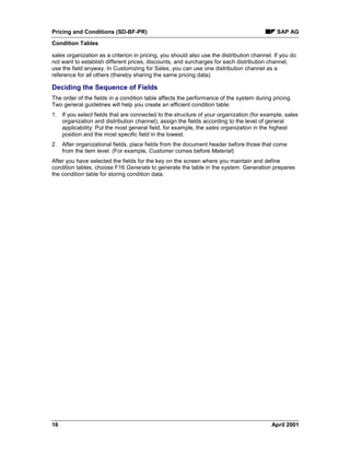 Pricing and Conditions (SD-BF-PR) SAP AG
Condition Tables
16 April 2001
sales organization as a criterion in pricing, you should also use the distribution channel. If you do
not want to establish different prices, discounts, and surcharges for each distribution channel,
use the field anyway. In Customizing for Sales, you can use one distribution channel as a
reference for all others (thereby sharing the same pricing data).
Deciding the Sequence of Fields
The order of the fields in a condition table affects the performance of the system during pricing.
Two general guidelines will help you create an efficient condition table:
1. If you select fields that are connected to the structure of your organization (for example, sales
organization and distribution channel), assign the fields according to the level of general
applicability: Put the most general field, for example, the sales organization in the highest
position and the most specific field in the lowest.
2. After organizational fields, place fields from the document header before those that come
from the item level. (For example, Customer comes before Material)
After you have selected the fields for the key on the screen where you maintain and define
condition tables, choose F16 Generate to generate the table in the system. Generation prepares
the condition table for storing condition data.
 