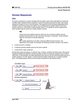 SAP AG Pricing and Conditions (SD-BF-PR)
Access Sequences
April 2001 17
Access Sequences
Use
An access sequence is a search strategy that the system uses to find valid data for a particular
condition type. It determines the sequence in which the system searches for data. The access
sequence consists of one or more accesses. The sequence of the accesses establishes which
condition records have priority over others. The accesses tell the system where to look first,
second, and so on, until it finds a valid condition record. You specify an access sequence for
each condition type for which you create condition records.
There are some condition types for which you do not create condition records
(header discounts that you can only enter manually, for example). These condition
types do not require an access sequence.
A sales department may offer customers different kinds of prices. The
department may create, for example, the following condition records in the system:
· A basic price for a material
· A special customer-specific price for the same material
· A price list for major customers
During sales order processing, a customer may, in theory, qualify for all three prices. The access
sequence enables the system to access the data records in a particular sequence until it finds a
valid price. In this example, the sales department may want to use the most favourable price for a
certain customer. For this reason, it ensures that the system searches for a customer-specific
price. The following figure shows how the system searches for the relevant record.
Condition type
Access sequence
3. Material
K007
K004
1.
2.
PR00 Customer / Material
Price list/Currency/Material
PR01 Price Access sequence : PR00
Discount
Customer discount
Access sequence : K004
Specific
General
Access sequence : K007
 