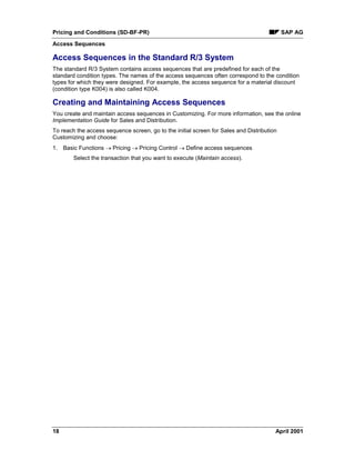 Pricing and Conditions (SD-BF-PR) SAP AG
Access Sequences
18 April 2001
Access Sequences in the Standard R/3 System
The standard R/3 System contains access sequences that are predefined for each of the
standard condition types. The names of the access sequences often correspond to the condition
types for which they were designed. For example, the access sequence for a material discount
(condition type K004) is also called K004.
Creating and Maintaining Access Sequences
You create and maintain access sequences in Customizing. For more information, see the online
Implementation Guide for Sales and Distribution.
To reach the access sequence screen, go to the initial screen for Sales and Distribution
Customizing and choose:
1. Basic Functions ® Pricing ® Pricing Control ® Define access sequences
Select the transaction that you want to execute (Maintain access).
 