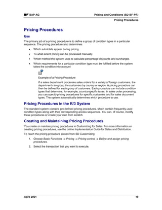 SAP AG Pricing and Conditions (SD-BF-PR)
Pricing Procedures
April 2001 19
Pricing Procedures
Use
The primary job of a pricing procedure is to define a group of condition types in a particular
sequence. The pricing procedure also determines:
· Which sub-totals appear during pricing
· To what extent pricing can be processed manually
· Which method the system uses to calculate percentage discounts and surcharges
· Which requirements for a particular condition type must be fulfilled before the system
takes the condition into account
Example of a Pricing Procedure
If a sales department processes sales orders for a variety of foreign customers, the
department can group the customers by country or region. A pricing procedure can
then be defined for each group of customers. Each procedure can include condition
types that determine, for example, country-specific taxes. In sales order processing,
you can specify pricing procedures for specific customers and for sales document
types. The system automatically determines which procedure to use.
Pricing Procedures in the R/3 System
The standard system contains pre-defined pricing procedures, which contain frequently used
condition types along with their corresponding access sequences. You can, of course, modify
these procedures or create your own from scratch.
Creating and Maintaining Pricing Procedures
You create or maintain pricing procedures in Customizing for Sales. For more information on
creating pricing procedures, see the online Implementation Guide for Sales and Distribution.
To reach the pricing procedure screen from SD Customizing:
1. Choose Basic Functions ® Pricing ® Pricing control ® Define and assign pricing
procedures.
2. Select the transaction that you want to execute.
 