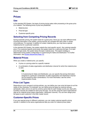 Pricing and Conditions (SD-BF-PR) SAP AG
Prices
24 April 2001
Prices
Use
In the standard R/3 System, the basis of pricing during sales order processing is the gross price
of a material. The following kinds of price are predefined:
· Material price
· Price list type
· Customer-specific price
Selecting from Competing Pricing Records
During automatic pricing, the system looks for a gross price. Since you can store different kinds
of pricing information in the system, pricing records can compete with each other in certain
circumstances. For example, in addition to a basic material price, you may have a special
material price for a particular customer.
In the standard R/3 System, the system selects the most specific record - the customer-specific
price. If no customer-specific price exists, the system looks for a valid price list type. If no valid
price list type exists, the system takes the basic material price. This search strategy is
determined during system configuration in Customizing for Sales and Distribution. For further
information, see Access Sequences [Page 17].
Material Prices
When you create a material price, you specify:
· A price or a pricing scale for a specific material
· A combination of sales organization and distribution channel for which the material price
is valid.
In Customizing for Sales and Distribution, you can specify that pricing information
assigned to a particular combination of sales organization and distribution channel
can be shared by other combinations. For more information, see the online
Implementation Guide.
Price List Types
Depending on your company’s pricing policies, you can define your own price list types to suit the
needs of your business. For example, you can define price list types by customer groups
(wholesale, retail, and so on) and by currency (price lists for each foreign country you deal with).
Condition records are created for each price list type. You do this using the same organizational
data as for material prices (sales organization, distribution channel). You can then assign price
list types to each customer in the their master record.
Customer-Specific Prices
If you give special prices to different customers, you can create customer-specific pricing
records. In addition to the same organizational data you enter for material prices (sales
 
