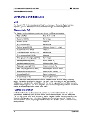 Pricing and Conditions (SD-BF-PR) SAP AG
Surcharges and discounts
26 April 2001
Surcharges and discounts
Use
The standard R/3 System includes a variety of commonly used discounts. If your business
requires it, you can define special discounts and surcharges in Customizing for Sales.
Discounts in R/3
The standard system includes, among many others, the following discounts:
Discount (Key) Kind of discount
Customer (K007) Percentage
Material (K004) Absolute
Price group (K020) Percentage
Material group (K029) Absolute discount by weight
Customer/material (K005) Absolute
Customer/material group (K030) Percentage
Price group/material (K032) Absolute
Price group/material group (K030) Percentage
Rebate processing (BO01) Group rebate (%)
Rebate processing (BO02) Material rebate (fixed)
Rebate processing (BO03) Customer rebate (%)
Inter-company processing (PI01) Intercompany discount (fixed)
Inter-company billing (PI02) Intercompany discount (%)
Invoice lists (RL00) Factoring discount
Invoice lists (MW15) Factoring discount tax
You can use any of these standard discounts to create condition records. During automatic
pricing, the system considers the discounts that apply in the circumstances and searches for
valid condition records. In the case of discounts that refer to a group of some kind (for example,
material and price groups), you must assign the group in the corresponding customer or material
master record before automatic pricing takes place.
Further Information
For further information on these discounts, contact your system administrator. The system
administrator will be able to tell you how the the individual discounts are set up in the system.
You can also, during sales order processing, branch from each pricing element in the document
to screens that give you more information. You can see, for example, some of the data - the
relevant condition record and pricing scale information, etc. - that the system uses to calculate a
pricing element.
 