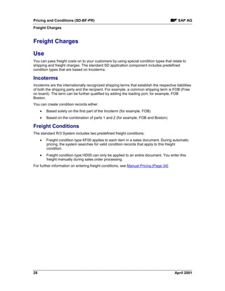 Pricing and Conditions (SD-BF-PR) SAP AG
Freight Charges
28 April 2001
Freight Charges
Use
You can pass freight costs on to your customers by using special condition types that relate to
shipping and freight charges. The standard SD application component includes predefined
condition types that are based on Incoterms.
Incoterms
Incoterms are the internationally recognized shipping terms that establish the respective liabilities
of both the shipping party and the recipient. For example, a common shipping term is FOB (Free
on board). The term can be further qualified by adding the loading port, for example, FOB
Boston.
You can create condition records either:
· Based solely on the first part of the Incoterm (for example, FOB)
· Based on the combination of parts 1 and 2 (for example, FOB and Boston)
Freight Conditions
The standard R/3 System includes two predefined freight conditions:
· Freight condition type KF00 applies to each item in a sales document. During automatic
pricing, the system searches for valid condition records that apply to this freight
condition.
· Freight condition type HD00 can only be applied to an entire document. You enter this
freight manually during sales order processing.
For further information on entering freight conditions, see Manual Pricing [Page 34].
 