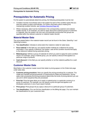 Pricing and Conditions (SD-BF-PR) SAP AG
Prerequisites for Automatic Pricing
30 April 2001
Prerequisites for Automatic Pricing
For the system to automatically determine pricing, the following prerequisites must be met:
· Condition records must already exist in the system for each of the condition types that you
want the system to apply automatically. For further information about creating and
maintaining condition records, see Condition Records [Page 40].
· Where necessary, data must be maintained in the corresponding customer and material
master records. If, for example, you want to apply discounts to special groups of customers
or materials, then the system can only carry out automatic pricing when the groups are
specified within the relevant customer or material master records.
Material Master Data
The price-related fields in the material master record can be found in the Sales: SalesOrg 1 and
SalesOrg2 screens.
· Tax classification: Indicates to what extent the material is liable for sales taxes.
· Price material: In this field you can specify another material as a reference for pricing
information. If you specify a reference, the system, uses all the condition records that apply
to the reference material during automatic pricing.
· Material group: Defines a group of materials for which you want to apply the same condition
record. For example, using a material group, you can specify a discount that applies to a
particular range of products.
· Cash discount: In this field you can specify whether or not the material qualifies for a cash
discount.
Customer Master Data
Most fields in the customer master record that relate to pricing appear on the Orders tab page
under sales data.
· Customer pricing procedure: Here you specify the pricing procedure for a customer. You
create and maintain pricing procedures in Customizing for Sales and Distribution. During
sales order processing the pricing procedure determines the kinds of pricing element you can
use and in which sequence they are processed.
· Price list: Price list types allow you to apply a material price in a particular currency to a
group of customers. For example, you can specify a price list type that applies to all
wholesale customers in one of your export markets.
· Price group: Price groups let you apply a discount to a particular group of customers.
· Tax classification: (You can find tax classification on the Billing tab page.) You can maintain
tax classifications for your customers here.
 