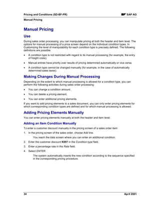 Pricing and Conditions (SD-BF-PR) SAP AG
Manual Pricing
34 April 2001
Manual Pricing
Use
During sales order processing, you can manipulate pricing at both the header and item level. The
options for manual processing of a price screen depend on the individual condition types. In
Customizing the level of manipulability for each condition type is precisely defined. The following
definitions are possible:
· A condition type is not restricted with regard to its manual processing (for example, the entry
of freight costs).
· Manual entries have priority over results of pricing determined automatically or vice versa.
· A condition type cannot be changed manually (for example, in the case of automatically
determined sales taxes).
Making Changes During Manual Processing
Depending on the extent to which manual processing is allowed for a condition type, you can
perform the following activities during sales order processing:
· You can change a condition amount.
· You can delete a pricing element.
· You can enter additional pricing elements.
If you want to add pricing elements to a sales document, you can only enter pricing elements for
which corresponding condition types are defined and for which manual processing is allowed.
Adding Pricing Elements Manually
You can enter pricing elements manually at both the header and item level.
Adding an Item Condition Manually
To enter a customer discount manually in the pricing screen of a sales order item:
1. In the pricing screen of the sales order, choose Add line.
You reach the data screen where you can enter an additional condition.
2. Enter the customer discount K007 in the Condition type field.
3. Enter a percentage rate in the Rate field.
4. Select ENTER.
The system automatically inserts the new condition according to the sequence specified
in the corresponding pricing procedure.
 