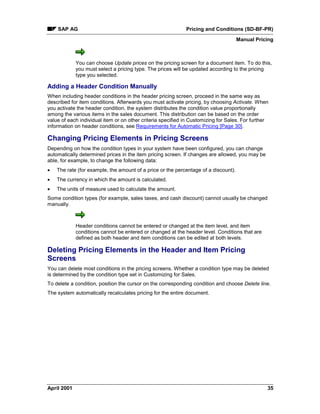 SAP AG Pricing and Conditions (SD-BF-PR)
Manual Pricing
April 2001 35
You can choose Update prices on the pricing screen for a document item. To do this,
you must select a pricing type. The prices will be updated according to the pricing
type you selected.
Adding a Header Condition Manually
When including header conditions in the header pricing screen, proceed in the same way as
described for item conditions. Afterwards you must activate pricing, by choosing Activate. When
you activate the header condition, the system distributes the condition value proportionally
among the various items in the sales document. This distribution can be based on the order
value of each individual item or on other criteria specified in Customizing for Sales. For further
information on header conditions, see Requirements for Automatic Pricing [Page 30].
Changing Pricing Elements in Pricing Screens
Depending on how the condition types in your system have been configured, you can change
automatically determined prices in the item pricing screen. If changes are allowed, you may be
able, for example, to change the following data:
· The rate (for example, the amount of a price or the percentage of a discount).
· The currency in which the amount is calculated.
· The units of measure used to calculate the amount.
Some condition types (for example, sales taxes, and cash discount) cannot usually be changed
manually.
Header conditions cannot be entered or changed at the item level, and item
conditions cannot be entered or changed at the header level. Conditions that are
defined as both header and item conditions can be edited at both levels.
Deleting Pricing Elements in the Header and Item Pricing
Screens
You can delete most conditions in the pricing screens. Whether a condition type may be deleted
is determined by the condition type set in Customizing for Sales.
To delete a condition, position the cursor on the corresponding condition and choose Delete line.
The system automatically recalculates pricing for the entire document.
 