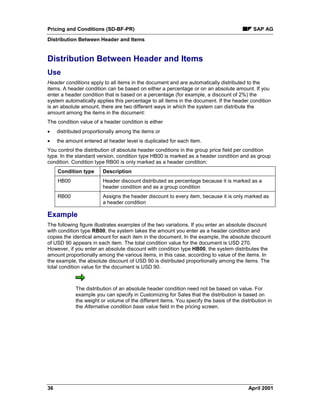 Pricing and Conditions (SD-BF-PR) SAP AG
Distribution Between Header and Items
36 April 2001
Distribution Between Header and Items
Use
Header conditions apply to all items in the document and are automatically distributed to the
items. A header condition can be based on either a percentage or on an absolute amount. If you
enter a header condition that is based on a percentage (for example, a discount of 2%) the
system automatically applies this percentage to all items in the document. If the header condition
is an absolute amount, there are two different ways in which the system can distribute the
amount among the items in the document:
The condition value of a header condition is either
· distributed proportionally among the items or
· the amount entered at header level is duplicated for each item.
You control the distribution of absolute header conditions in the group price field per condition
type. In the standard version, condition type HB00 is marked as a header condition and as group
condition. Condition type RB00 is only marked as a header condition:
Condition type Description
HB00 Header discount distributed as percentage because it is marked as a
header condition and as a group condition
RB00 Assigns the header discount to every item, because it is only marked as
a header condition
Example
The following figure illustrates examples of the two variations. If you enter an absolute discount
with condition type RB00, the system takes the amount you enter as a header condition and
copies the identical amount for each item in the document. In the example, the absolute discount
of USD 90 appears in each item. The total condition value for the document is USD 270.
However, if you enter an absolute discount with condition type HB00, the system distributes the
amount proportionally among the various items, in this case, according to value of the items. In
the example, the absolute discount of USD 90 is distributed proportionally among the items. The
total condition value for the document is USD 90.
The distribution of an absolute header condition need not be based on value. For
example you can specify in Customizing for Sales that the distribution is based on
the weight or volume of the different items. You specify the basis of the distribution in
the Alternative condition base value field in the pricing screen.
 