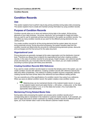 Pricing and Conditions (SD-BF-PR) SAP AG
Condition Records
40 April 2001
Condition Records
Use
This section explains how to perform day-to-day pricing activities during sales order processing.
The section explains how to create and maintain pricing information by using condition records.
Purpose of Condition Records
Condition records allow you to store and retrieve pricing data in the system. All the pricing
elements of your daily business - the prices, discounts, and surcharges for freight and taxes -
that you want to use for automatic pricing must be stored in the system as condition records. You
can define as many condition records as you want for the different pricing elements for any
validity period.
You create condition records for all the pricing elements that the system takes into account
during automatic pricing. During document processing, the system transfers data from the
condition records and determines the amounts for individual pricing elements (prices, discounts
and surcharges) and the final amount for the sales document.
Organizational Level
Pricing elements are generally managed at the sales organization and the distribution channel
level. Therefore you always have to specify the organizational level when creating condition
records. In the case of condition records for price groups, freight charges, and customer-specific
prices and discounts, you must also enter the division. As a result, you can create conditions
according to product groups with these price elements.
Creating Condition Records With Reference
If you want to create condition records based on records that already exist in the system, you can
create condition records with reference. Creating condition records with reference reduces the
data entry effort considerably. This method of creating condition records is especially useful for
creating records that have similar data to the reference but have different validity periods.
You can overwrite any of the specifications of a condition record, thus using it as a reference.
When you save an altered condition record, the system creates a new condition record.
· Material prices can be maintained directly in the material master record. or you go
to the material master record and select Extras ® SD extras ® Sales price on the Sales
and Distribution screens 1 or 2, or on the Sales text screen. (You must select the
appropriate views beforehand).
Maintaining Pricing Related Master Data
During sales order processing the system can process some condition records only if
corresponding data is maintained in the material or customer master records. If, for example, you
want to apply discounts to certain customers by creating condition records for different price list
types, you must maintain data in each of the relevant customer master records.
 