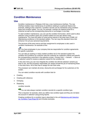 SAP AG Pricing and Conditions (SD-BF-PR)
Condition Maintenance
April 2001 41
Condition Maintenance
Use
Condition maintenance in Release 4.6A has a new maintenance interface. The new
interface enables mass maintenance of conditions relating to a particular feature (for
example, relating to the customer). Condition records can be maintained using condition
types and condition tables. You can, for example, maintain all material prices for a
customer as well as the corresponding discounts or surcharges in one step.
To start condition maintenance, you can use the condition list function, which used to allow
selection using condition types and condition tables but now also allows mass
maintenance. You have the option of using pricing reports in the area menu COND_AV
(Maintaining conditions) in the standard system. You can copy this standard menu and
enhance it to suit your personal requirements.
The structure of the area menus and their assignment to employees is also used in
condition maintenance. An example of this:
You have employees in your company that are responsible for condition agreements
for specific customers.
You can take an existing or newly created condition list (in the standard system the
condition list Conditions by customer uses the customer as a selection criteria) and specify
the corresponding customers in the selection screen. Choose Goto ® Variants ® Save as
a selection variant to receive a selection variant for the condition list.
In the area menu you can now integrate the condition list with the selection variants you
wish to use, and the processor responsible can assign himself the job of maintaining these
in the area menu. He is then free to assign his own work area.
The processor can maintain all prices, discounts and surcharges for his customers on his
screen.
You can select condition records with condition lists for
· Creating
· Creating with reference
· Changing
· Displaying
condition records
You can also always maintain condition records for a specific condition type.
This is required, for example, when you define new condition types and they are not taken
into account in selection using pricing reports.
Creating conditions for a condition type is described in the unit Maintaining with Selection
via Condition Type [Page 50] and includes examples.
 