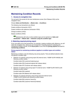 SAP AG Pricing and Conditions (SD-BF-PR)
Maintaining Condition Records
April 2001 43
Maintaining Condition Records
1. Access to navigation tree
You can get to the access for the new maintenance screen (from Release 4.6A) via the
navigation menu.
Choose Sales and Distribution ® Master data ® Conditions
The following new transactions are offered:
Create conditions (transaction VK31)
Create conditions with reference (transaction VK34)
Change conditions (VK32)
Display conditions (VK33)
Maintenance with entry via the condition type can be reached via: Sales and
distribution ® Master data ® Selection using the condition type
2. Selecting required pricing report
If you now select one of the transactions, for example, creating conditions with reference, you will
reach the navigation tree, where you can choose from 18 pricing reports for selecting and
maintaining condition records. At the focus point is one of the first pricing reports described for
maintaining conditions.
Pricing reports for maintaining conditions (applies to condition types and condition
tables)
Maintaining conditions uses the following new pricing reports. Their pre-defined selection does
not specify a condition type:
· Selection of customer using pricing report 28 (internal name: /1SDBF12L/RV14AK28) with
following condition tables:
Condition table 030 (customer/material group)
Condition table 305 (Customer/material with release status)
Condition table 307 (Customer with release status)
· Selection of material using pricing report 15 (internal name: /1SDBF12L/RV14AK15) with
following condition tables:
Condition table 004 (material)
Condition table 304 (Material with release status)
· Selection of customer hierarchy using pricing report 30 (internal name:
/1SDBF12L/RV14AK30) with following condition tables:
Condition table 064 (customer hierarchy)
Condition table 065 (customer hierarchy/material)
 