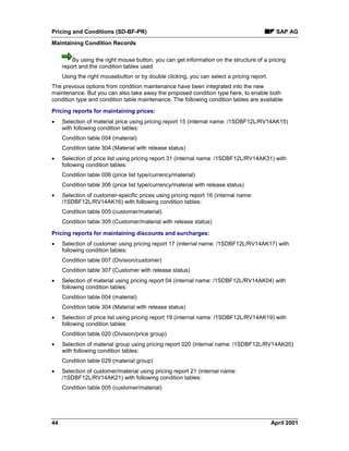 Pricing and Conditions (SD-BF-PR) SAP AG
Maintaining Condition Records
44 April 2001
By using the right mouse button, you can get information on the structure of a pricing
report and the condition tables used.
Using the right mousebutton or by double clicking, you can select a pricing report.
The previous options from condition maintenance have been integrated into the new
maintenance. But you can also take away the proposed condition type here, to enable both
condition type and condition table maintenance. The following condition tables are available:
Pricing reports for maintaining prices:
· Selection of material price using pricing report 15 (internal name: /1SDBF12L/RV14AK15)
with following condition tables:
Condition table 004 (material)
Condition table 304 (Material with release status)
· Selection of price list using pricing report 31 (internal name: /1SDBF12L/RV14AK31) with
following condition tables:
Condition table 006 (price list type/currency/material)
Condition table 306 (price list type/currency/material with release status)
· Selection of customer-specific prices using pricing report 16 (internal name:
/1SDBF12L/RV14AK16) with following condition tables:
Condition table 005 (customer/material)
Condition table 305 (Customer/material with release status)
Pricing reports for maintaining discounts and surcharges:
· Selection of customer using pricing report 17 (internal name: /1SDBF12L/RV14AK17) with
following condition tables:
Condition table 007 (Division/customer)
Condition table 307 (Customer with release status)
· Selection of material using pricing report 04 (internal name: /1SDBF12L/RV14AK04) with
following condition tables:
Condition table 004 (material)
Condition table 304 (Material with release status)
· Selection of price list using pricing report 19 (internal name: /1SDBF12L/RV14AK19) with
following condition tables:
Condition table 020 (Division/price group)
· Selection of material group using pricing report 020 (internal name: /1SDBF12L/RV14AK20)
with following condition tables:
Condition table 029 (material group)
· Selection of customer/material using pricing report 21 (internal name:
/1SDBF12L/RV14AK21) with following condition tables:
Condition table 005 (customer/material)
 