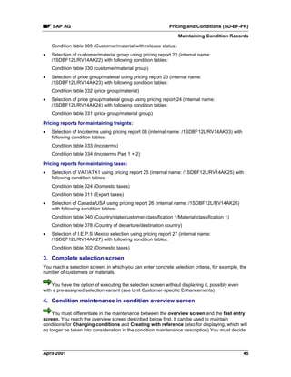 SAP AG Pricing and Conditions (SD-BF-PR)
Maintaining Condition Records
April 2001 45
Condition table 305 (Customer/material with release status)
· Selection of customer/material group using pricing report 22 (internal name:
/1SDBF12L/RV14AK22) with following condition tables:
Condition table 030 (customer/material group)
· Selection of price group/material using pricing report 23 (internal name:
/1SDBF12L/RV14AK23) with following condition tables:
Condition table 032 (price group/material)
· Selection of price group/material group using pricing report 24 (internal name:
/1SDBF12L/RV14AK24) with following condition tables:
Condition table 031 (price group/material group)
Pricing reports for maintaining freights:
· Selection of Incoterms using pricing report 03 (internal name: /1SDBF12L/RV14AK03) with
following condition tables:
Condition table 033 (Incoterms)
Condition table 034 (Incoterms Part 1 + 2)
Pricing reports for maintaining taxes:
· Selection of VAT/ATX1 using pricing report 25 (internal name: /1SDBF12L/RV14AK25) with
following condition tables:
Condition table 024 (Domestic taxes)
Condition table 011 (Export taxes)
· Selection of Canada/USA using pricing report 26 (internal name: /1SDBF12L/RV14AK26)
with following condition tables:
Condition table 040 (Country/state/customer classification 1/Material classification 1)
Condition table 078 (Country of departure/destination country)
· Selection of I.E.P.S Mexico selection using pricing report 27 (internal name:
/1SDBF12L/RV14AK27) with following condition tables:
Condition table 002 (Domestic taxes)
3. Complete selection screen
You reach a selection screen, in which you can enter concrete selection criteria, for example, the
number of customers or materials.
You have the option of executing the selection screen without displaying it, possibly even
with a pre-assigned selection variant (see Unit Customer-specific Enhancements)
4. Condition maintenance in condition overview screen
You must differentiate in the maintenance between the overview screen and the fast entry
screen. You reach the overview screen described below first. It can be used to maintain
conditions for Changing conditions and Creating with reference (also for displaying, which will
no longer be taken into consideration in the condition maintenance description) You must decide
 
