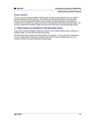 SAP AG Pricing and Conditions (SD-BF-PR)
Maintaining Condition Records
April 2001 47
Pricing simulation
You can use the pricing simulation to estimate the results of a price change. You can choose
several conditions and change them. Then before you save the changes, you can simulate
pricing, which then displays the effects of the changes. A billing document is simulated for a
customer and a material. As a result you receive a comparison of the old and new net value. You
can also compare the old profit margin (net price minus cost price) with the new profit margin.
5. Initial creation of conditions in the fast entry screen
If you want to create conditions, choose the creation icons in the overview screen, relating to a
condition table. You now reach the fast entry screen.
The fast entry screen enables the initial creation of conditions. This can still only be carried out
for one condition table. If however, condition types have the same condition table, you can
maintain condition records for different condition types.
 