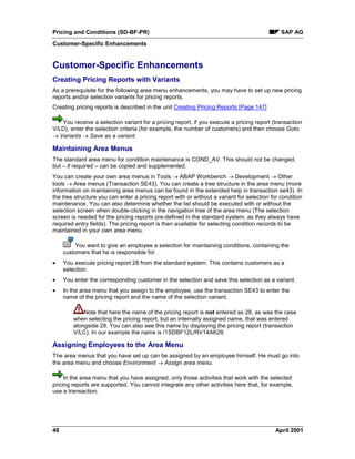 Pricing and Conditions (SD-BF-PR) SAP AG
Customer-Specific Enhancements
48 April 2001
Customer-Specific Enhancements
Creating Pricing Reports with Variants
As a prerequisite for the following area menu enhancements, you may have to set up new pricing
reports and/or selection variants for pricing reports.
Creating pricing reports is described in the unit Creating Pricing Reports [Page 147]
You receive a selection variant for a pricing report, if you execute a pricing report (transaction
V/LD), enter the selection criteria (for example, the number of customers) and then choose Goto
® Variants ® Save as a variant.
Maintaining Area Menus
The standard area menu for condition maintenance is COND_AV. This should not be changed,
but – if required – can be copied and supplemented.
You can create your own area menus in Tools ® ABAP Workbench ® Development ® Other
tools ® Area menus (Transaction SE43). You can create a tree structure in the area menu (more
information on maintaining area menus can be found in the extended help in transaction se43). In
the tree structure you can enter a pricing report with or without a variant for selection for condition
maintenance. You can also determine whether the list should be executed with or without the
selection screen when double-clicking in the navigation tree of the area menu (The selection
screen is needed for the pricing reports pre-defined in the standard system, as they always have
required entry fields). The pricing report is then available for selecting condition records to be
maintained in your own area menu.
You want to give an employee a selection for maintaining conditions, containing the
customers that he is responsible for.
· You execute pricing report 28 from the standard system. This contains customers as a
selection.
· You enter the corresponding customer in the selection and save this selection as a variant.
· In the area menu that you assign to the employee, use the transaction SE43 to enter the
name of the pricing report and the name of the selection variant.
Note that here the name of the pricing report is not entered as 28, as was the case
when selecting the pricing report, but an internally assigned name, that was entered
alongside 28. You can also see this name by displaying the pricing report (transaction
V/LC). In our example the name is /1SDBF12L/RV14AK28.
Assigning Employees to the Area Menu
The area menus that you have set up can be assigned by an employee himself. He must go into
the area menu and choose Environment ® Assign area menu.
In the area menu that you have assigned, only those activities that work with the selected
pricing reports are supported. You cannot integrate any other activities here that, for example,
use a transaction.
 