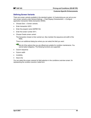 SAP AG Pricing and Conditions (SD-BF-PR)
Customer-Specific Enhancements
April 2001 49
Defining Screen Variants
There are screen variants available in the standard system. In Customizing you can set up your
own screen variants under General Settings ® Field Display Characteristics ® Configure
application transaction fields (transaction SHD0):
· Choose Goto ® Screen variants.
· Enter transaction VK31.
· Enter the program name SAPMV13A.
· Enter the screen number 3011.
· Choose Create screen variant.
The transaction chosen is then carried out. Also maintain the sequence and width of the
fields.
There is an additional dialog box where you can select the field you want.
Not all of the options that you are offered are suitable for condition maintenance. You
cannot select obligatory. The following functions are supported:
· Column sequence
· Column width
· Invisibility
· Issue only
You can select the screen variants for field selection in the conditions overview screen, for
representing the condition records in table form.
 