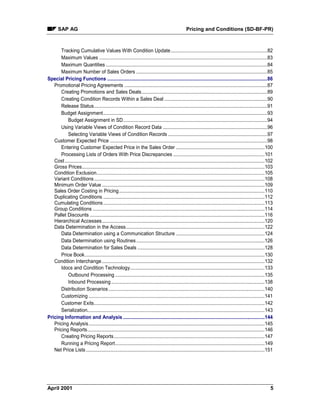 SAP AG Pricing and Conditions (SD-BF-PR)
April 2001 5
Tracking Cumulative Values With Condition Update.........................................................................82
Maximum Values ...............................................................................................................................83
Maximum Quantities ..........................................................................................................................84
Maximum Number of Sales Orders ...................................................................................................85
Special Pricing Functions .........................................................................................................................86
Promotional Pricing Agreements ............................................................................................................87
Creating Promotions and Sales Deals...............................................................................................89
Creating Condition Records Within a Sales Deal..............................................................................90
Release Status...................................................................................................................................91
Budget Assignment............................................................................................................................93
Budget Assignment in SD.............................................................................................................94
Using Variable Views of Condition Record Data ...............................................................................96
Selecting Variable Views of Condition Records ...........................................................................97
Customer Expected Price .......................................................................................................................98
Entering Customer Expected Price in the Sales Order ...................................................................100
Processing Lists of Orders With Price Discrepancies .....................................................................101
Cost.......................................................................................................................................................102
Gross Prices..........................................................................................................................................103
Condition Exclusion...............................................................................................................................105
Variant Conditions.................................................................................................................................108
Minimum Order Value ...........................................................................................................................109
Sales Order Costing in Pricing..............................................................................................................110
Duplicating Conditions ..........................................................................................................................112
Cumulating Conditions..........................................................................................................................113
Group Conditions ..................................................................................................................................114
Pallet Discounts ....................................................................................................................................116
Hierarchical Accesses...........................................................................................................................120
Data Determination in the Access.........................................................................................................122
Data Determination using a Communication Structure ...................................................................124
Data Determination using Routines.................................................................................................126
Data Determination for Sales Deals ................................................................................................128
Price Book........................................................................................................................................130
Condition Interchange...........................................................................................................................132
Idocs and Condition Technology......................................................................................................133
Outbound Processing .................................................................................................................135
Inbound Processing....................................................................................................................138
Distribution Scenarios......................................................................................................................140
Customizing .....................................................................................................................................141
Customer Exits.................................................................................................................................142
Serialization......................................................................................................................................143
Pricing Information and Analysis ...........................................................................................................144
Pricing Analysis.....................................................................................................................................145
Pricing Reports......................................................................................................................................146
Creating Pricing Reports..................................................................................................................147
Running a Pricing Report.................................................................................................................149
Net Price Lists.......................................................................................................................................151
 