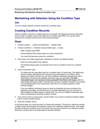 Pricing and Conditions (SD-BF-PR) SAP AG
Maintaining with Selection Using the Condition Type
50 April 2001
Maintaining with Selection Using the Condition Type
Use
You can maintain specific condition records for a condition type.
Creating Condition Records
Using a condition record for a material price as an example, the following procedure describes
how to create a condition record with reference to condition type PR00. You use the same
procedure for condition records as for other pricing elements.
Steps:
1. Choose Logistics ® Sales and Distribution ® Master Data.
2. Choose Conditions ® Selection using condition type ® Create.
Enter condition type PR00.
Choose Material with release status as a key combination.
You reach the fast entry screen for conditions.
3. Enter data in the Sales organization, Distribution channel, and Material fields.
Enter the pricing data for the material.
The following figure gives an example of the role of a condition record for a material
price.
4. Entry of calculation type:
You determine the calculation type for a condition type in Customizing. This determines
how the system calculates prices, discounts and surcharges for a condition. When
setting up condition records, you can enter a different calculation type than the one in
Customizing. At present all available calculation types are permitted. The field
‘Calculation type’ can however not be accessed if this field is left empty. After the
data release has been printed, if the field has not been completed manually, the proposal
is automatically taken from Customizing. After this it is no longer possible to make
manual changes.
If you use different calculation types for what are otherwise the same conditions (for
example, percentage, as a fixed amount or quantity-dependent), you do not have to
define different condition types in Customizing. You can set a different calculation type
when maintaining the individual condition records.
5. If you want to enter a pricing scale, choose Scales. If you want to change the default validity
period, choose Validity periods.
6. Save the condition record.
In the second step, you have the option to Create with reference. This lets you select an existing
condition record and overwrite the material number with a different material number. This copies
the data for the new condition record You would only use this procedure if you wanted to create
identical or similar prices or pricing scales for several materials.
 