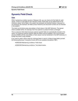 Pricing and Conditions (SD-BF-PR) SAP AG
Dynamic Field Check
52 April 2001
Dynamic Field Check
Use
When maintaining condition records in Release 4.6A, you can check all of the fields for valid
values. If there is a text table for the individual values, these texts can be determined for the
individual values. Some fields in the system are purposely not checked however, because it is
not necessary (for example, the fields product hierarchy and document number are not checked
in the system)
The check can be done using value tables or fixed values in the SAP dictionary. The special
check available before, for example, from the customer or product remains unchanged.
This is a dynamic field check because customer specific fields are automatically included in the
check. For checking customer-specific fields the fields must be available in the communication
structure KOMG and the value tables or fixed values must be maintained in the SAP dictionary. A
foreign key check is also possible.
If you want to switch off the check for individual fields or want to configure these fields yourself,
the following Business Transaction Events (BTE) are available (transaction FIBF):
·00503305 Maintaining conditions: Field check
·00503306 Maintaining conditions: Text determination
 