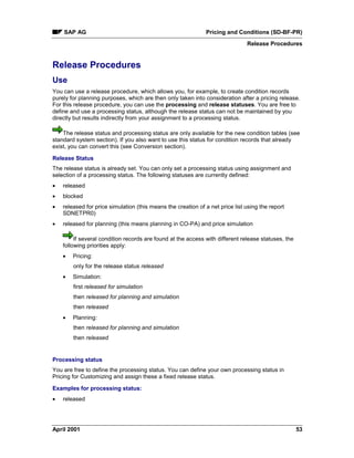 SAP AG Pricing and Conditions (SD-BF-PR)
Release Procedures
April 2001 53
Release Procedures
Use
You can use a release procedure, which allows you, for example, to create condition records
purely for planning purposes, which are then only taken into consideration after a pricing release.
For this release procedure, you can use the processing and release statuses. You are free to
define and use a processing status, although the release status can not be maintained by you
directly but results indirectly from your assignment to a processing status.
The release status and processing status are only available for the new condition tables (see
standard system section). If you also want to use this status for condition records that already
exist, you can convert this (see Conversion section).
Release Status
The release status is already set. You can only set a processing status using assignment and
selection of a processing status. The following statuses are currently defined:
· released
· blocked
· released for price simulation (this means the creation of a net price list using the report
SDNETPR0)
· released for planning (this means planning in CO-PA) and price simulation
If several condition records are found at the access with different release statuses, the
following priorities apply:
· Pricing:
only for the release status released
· Simulation:
first released for simulation
then released for planning and simulation
then released
· Planning:
then released for planning and simulation
then released
Processing status
You are free to define the processing status. You can define your own processing status in
Pricing for Customizing and assign these a fixed release status.
Examples for processing status:
· released
 