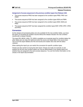 SAP AG Pricing and Conditions (SD-BF-PR)
Release Procedures
April 2001 55
Assignment of access sequences to the previous condition types from Release 4.6A:
· The access sequence PR02 has been assigned to the condition types PR00, PR01 and
PRRP.
· The access sequence K304 has been assigned to the condition types K004 and PMIN.
· The access sequence K305 has been assigned to the condition types K005, KA00 and
PR02.
· The access sequence K307 has been assigned the condition types K007, KP00, KP01, KP02
and KP03.
Conversion
As the release and processing status are only available for the new condition tables, you have
the option of converting all condition records without the release indicator into new condition
records with a release indicator.
The report SD_MOVE_A004_TO_A304 is available as an example report for condition tables (for
other tables you can copy the report and enter the source and target table in the source text).
The run for this report deletes all of the old records and creates new ones with the status
released.
When starting the report you can restrict the conversion for specific condition types.
Checks are also carried out during the start report. Checks are made, for example, to see
whether the old and new condition tables can only be differentiated in the release status and
whether they are assigned to the same access sequence. You can find further information on the
checks in the report documentation.
 