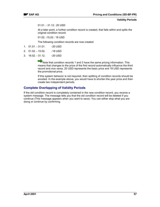 SAP AG Pricing and Conditions (SD-BF-PR)
Validity Periods
April 2001 57
01.01. - 31.12.: 20 USD
At a later point, a further condition record is created, that falls within and splits the
original condition record:
01.02. -15,02.: 18 USD
The following condition records are now created:
1. 01.01. - 31.01. -20 USD
2. 01.02. - 15.02. -18 USD
3. 16.02. - 31.12. -20 USD
Note that condition records 1 and 3 have the same pricing information. This
means that changes to the price of the first record automatically influence the third
record and vice versa. 20 USD represents the basic price and 18 USD represents
the promotional price.
If this system behavior is not required, then splitting of condition records should be
avoided. In the example above, you would have to shorten the year price and then
create two independent periods.
Complete Overlapping of Validity Periods
If the old condition record is completely contained in the new condition record, you receive a
system message. The message tells you that the old condition record will be deleted if you
continue (This message appears when you want to save). You can either stop what you are
doing or continue by confirming.
 