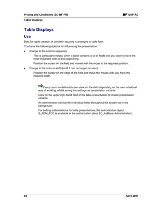 Pricing and Conditions (SD-BF-PR) SAP AG
Table Displays
58 April 2001
Table Displays
Use
Data for rapid creation of condition records is arranged in table form.
You have the following options for influencing the presentation:
· Change to the column sequence
This is particularly helpful when a table contains a lot of fields and you want to have the
most important ones at the beginnning.
Position the cursor on the field and moveit with the moue to the required position.
· Change to the column width (until it can no longer be seen).
Position the cursor on the edge of the field and move the mouse until you have the
required width.
Every user can define his own view on the data depending on his own individual
way of working, whilst saving the settings as presentation variants.
Click on the upper right hand field of the table presentation, to create presentation
variants.
An administrator can identify individual fields throughout the system as in the
background.
For setting authorizations for table presentations, the authorization object
S_ADM_FCD is available in the authorization class BC_A (Basic Administration).
 