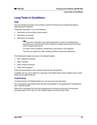 SAP AG Pricing and Conditions (SD-BF-PR)
Long Texts in Conditions
April 2001 59
Long Texts in Conditions
Use
You can maintain long texts in the condition records for Pricing and for Agreements (Bonus,
Sales deal and Promotion).
These give information, e.g. on the following:
· Information on the condition record system
· Information on licenses
· Information on invalidity
If you wish, long texts in the rebate agreement can also be transferred into
documents (e.g. into the credit memo request for a rebate payment and from there
into the rebate credit memo.
For texts in Price Conditions, transferring to documents is not supported.
Texts are not copied over when creating condition records with references.
The following text types are set up in the standard system:
· 0001: Opening comments
· 0002: Licenses
· 0003: Closing comments
· 1000: Bonus payment
There are some buttons in the condition record for text maintenance.
In addition you can use an editor for a text type in the detail screen of the condition record, which
allows you to create body text.
Customizing
In Customizing for Text Determination you can set up your own text types.
For an agreement type decide which text type should appear in the agreement for maintenance
with “Text Edit Control”.
When text is transferred from the bonus agreement to the bonus documents, the document
pricing procedure ‘B3’ is set up in the standard system with the text type 1000.
 