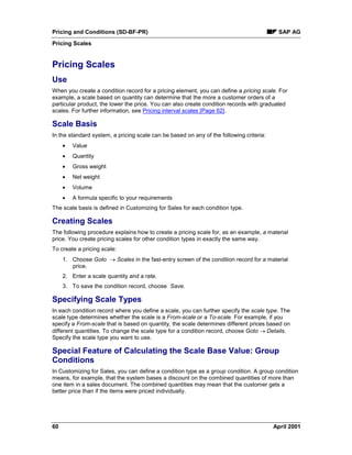 Pricing and Conditions (SD-BF-PR) SAP AG
Pricing Scales
60 April 2001
Pricing Scales
Use
When you create a condition record for a pricing element, you can define a pricing scale. For
example, a scale based on quantity can determine that the more a customer orders of a
particular product, the lower the price. You can also create condition records with graduated
scales. For further information, see Pricing interval scales [Page 62].
Scale Basis
In the standard system, a pricing scale can be based on any of the following criteria:
· Value
· Quantity
· Gross weight
· Net weight
· Volume
· A formula specific to your requirements
The scale basis is defined in Customizing for Sales for each condition type.
Creating Scales
The following procedure explains how to create a pricing scale for, as an example, a material
price. You create pricing scales for other condition types in exactly the same way.
To create a pricing scale:
1. Choose Goto ® Scales in the fast-entry screen of the condition record for a material
price.
2. Enter a scale quantity and a rate.
3. To save the condition record, choose Save.
Specifying Scale Types
In each condition record where you define a scale, you can further specify the scale type. The
scale type determines whether the scale is a From-scale or a To-scale. For example, if you
specify a From-scale that is based on quantity, the scale determines different prices based on
different quantities. To change the scale type for a condition record, choose Goto ® Details.
Specify the scale type you want to use.
Special Feature of Calculating the Scale Base Value: Group
Conditions
In Customizing for Sales, you can define a condition type as a group condition. A group condition
means, for example, that the system bases a discount on the combined quantities of more than
one item in a sales document. The combined quantities may mean that the customer gets a
better price than if the items were priced individually.
 