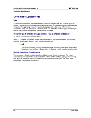 Pricing and Conditions (SD-BF-PR) SAP AG
Condition Supplements
64 April 2001
Condition Supplements
Use
A condition supplement is a supplement for a particular condition type. For example, you can
include a supplement every time you apply a material price. The supplement can contain various
discounts. During pricing, the system automatically applies the discounts defined in the
supplement every time it accesses a material price. You define the condition types for which you
want to use condition supplements in Customizing for Sales.
Including a Condition Supplement in a Condition Record
To include a condition supplement choose:
Goto ® Condition supplement on the overview screen of the condition record. You can then
enter the data for each discount in the condition supplement.
You can only enter a condition supplement if the condition type you are working with
has already been defined in Customizing for Sales to include condition supplements.
Default Condition Supplements
You can select a default condition supplement by choosing Default cond.suppl. The system
automatically proposes all the discounts that are defined for the condition type you are working
with. You can then enter the appropriate amounts or percentage discounts that apply to the
discounts in the condition supplement.
 