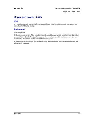 SAP AG Pricing and Conditions (SD-BF-PR)
Upper and Lower Limits
April 2001 67
Upper and Lower Limits
Use
In a condition record, you can define upper and lower limits to restrict manual changes in the
sales document during pricing.
Procedure
To specify limits:
On the overview screen of the condition record, select the appropriate condition record and then
choose Goto ® Details.The details screen for the condition record is displayed. Here you can
maintain the Upper limit and Lower limit fields as required.
If, during manual processing, you exceed or drop below a defined limit, the system informs you
with an error message.
 