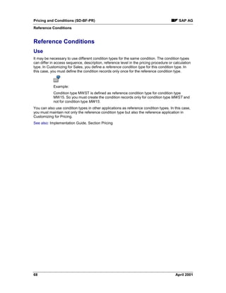 Pricing and Conditions (SD-BF-PR) SAP AG
Reference Conditions
68 April 2001
Reference Conditions
Use
It may be necessary to use different condition types for the same condition. The condition types
can differ in access sequence, description, reference level in the pricing procedure or calculation
type. In Customizing for Sales, you define a reference condition type for this condition type. In
this case, you must define the condition records only once for the reference condition type.
Example:
Condition type MWST is defined as reference condition type for condition type
MW15. So you must create the condition records only for condition type MWST and
not for condition type MW15.
You can also use condition types in other applications as reference condition types. In this case,
you must maintain not only the reference condition type but also the reference application in
Customizing for Pricing.
See also: Implementation Guide, Section Pricing
 