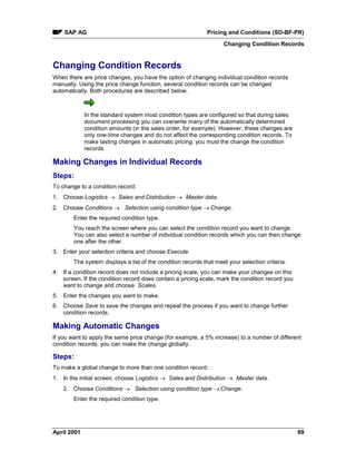 SAP AG Pricing and Conditions (SD-BF-PR)
Changing Condition Records
April 2001 69
Changing Condition Records
When there are price changes, you have the option of changing individual condition records
manually. Using the price change function, several condition records can be changed
automatically. Both procedures are described below.
In the standard system most condition types are configured so that during sales
document processing you can overwrite many of the automatically determined
condition amounts (in the sales order, for example). However, these changes are
only one-time changes and do not affect the corresponding condition records. To
make lasting changes in automatic pricing, you must the change the condition
records.
Making Changes in Individual Records
Steps:
To change to a condition record:
1. Choose Logistics ® Sales and Distribution ® Master data.
2. Choose Conditions ® Selection using condition type ® Change.
Enter the required condition type.
You reach the screen where you can select the condition record you want to change.
You can also select a number of individual condition records which you can then change
one after the other.
3. Enter your selection criteria and choose Execute.
The system displays a list of the condition records that meet your selection criteria.
4. If a condition record does not include a pricing scale, you can make your changes on this
screen. If the condition record does contain a pricing scale, mark the condition record you
want to change and choose Scales.
5. Enter the changes you want to make.
6. Choose Save to save the changes and repeat the process if you want to change further
condition records.
Making Automatic Changes
If you want to apply the same price change (for example, a 5% increase) to a number of different
condition records, you can make the change globally.
Steps:
To make a global change to more than one condition record:
1. In the initial screen, choose Logistics ® Sales and Distribution ® Master data.
2. Choose Conditions ® Selection using condition type ® Change.
Enter the required condition type.
 